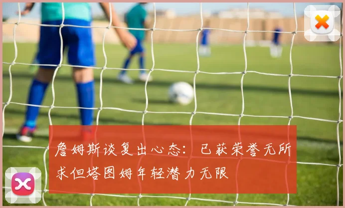 詹姆斯谈复出心态：已获荣誉无所求但塔图姆年轻潜力无限