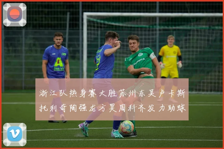 浙江队热身赛大胜苏州东吴卢卡斯托利奇陶强龙方昊周科齐发力助球队取胜