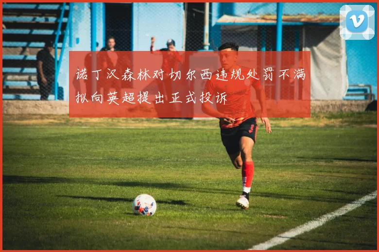 诺丁汉森林对切尔西违规处罚不满拟向英超提出正式投诉