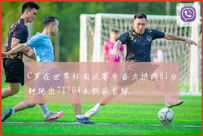 C罗在世界杯淘汰赛中奋力拼搏81分钟跑出71704米斩获首球