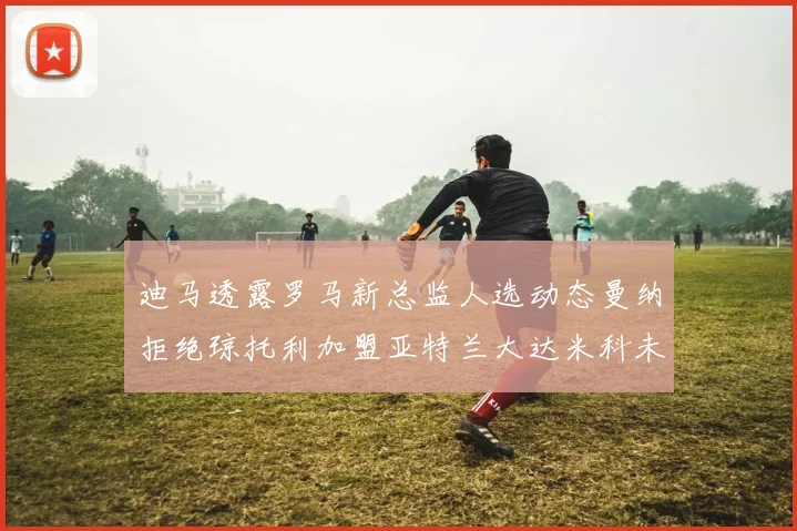 迪马透露罗马新总监人选动态曼纳拒绝琼托利加盟亚特兰大达米科未接洽