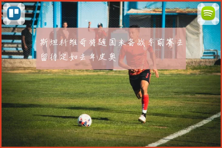 斯坦科维奇将随国米备战季前赛去留待定如去年皮奥
