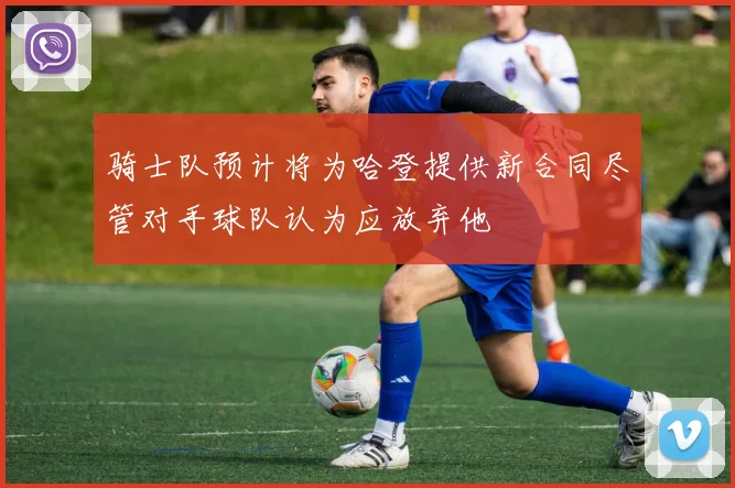 骑士队预计将为哈登提供新合同尽管对手球队认为应放弃他