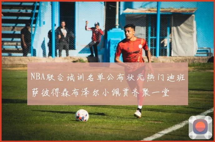NBA联合试训名单公布状元热门迪班萨彼得森布泽尔小佩贾齐聚一堂