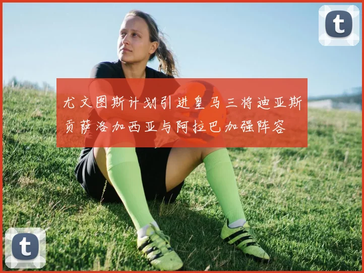 尤文图斯计划引进皇马三将迪亚斯贡萨洛加西亚与阿拉巴加强阵容