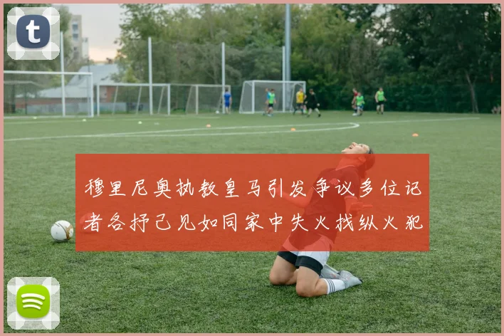 穆里尼奥执教皇马引发争议多位记者各抒己见如同家中失火找纵火犯