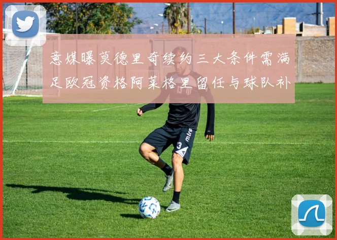 意媒曝莫德里奇续约三大条件需满足欧冠资格阿莱格里留任与球队补强