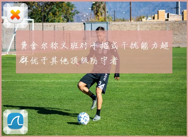 费舍尔称文班对手招式干扰能力超群优于其他顶级防守者