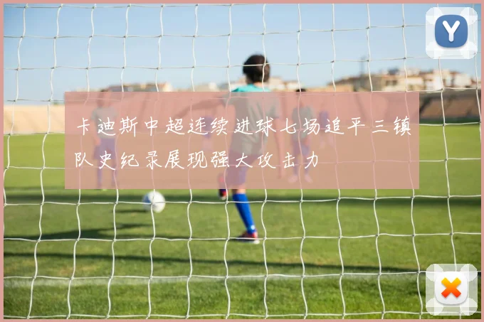 卡迪斯中超连续进球七场追平三镇队史纪录展现强大攻击力