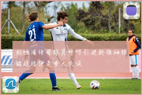 利物浦传奇球员呼吁引进新领袖称错过格伊是重大失误