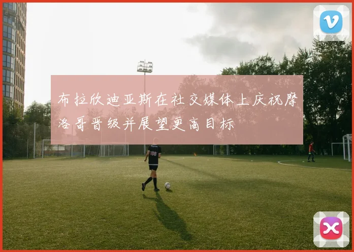 布拉欣迪亚斯在社交媒体上庆祝摩洛哥晋级并展望更高目标