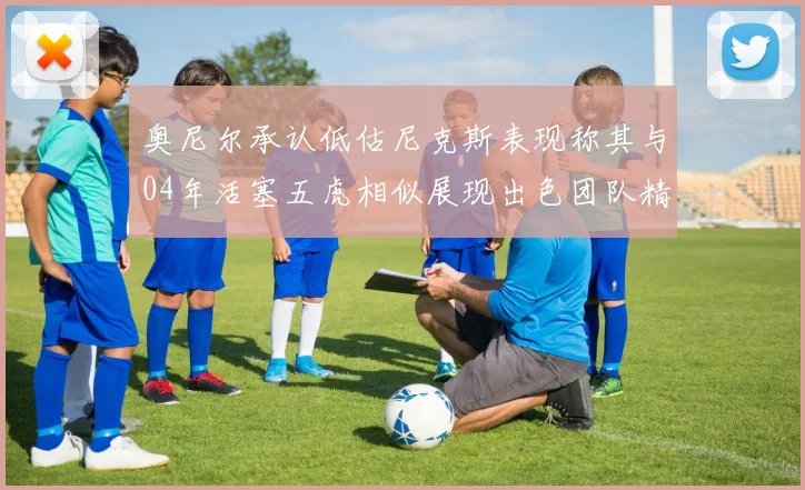 奥尼尔承认低估尼克斯表现称其与04年活塞五虎相似展现出色团队精神