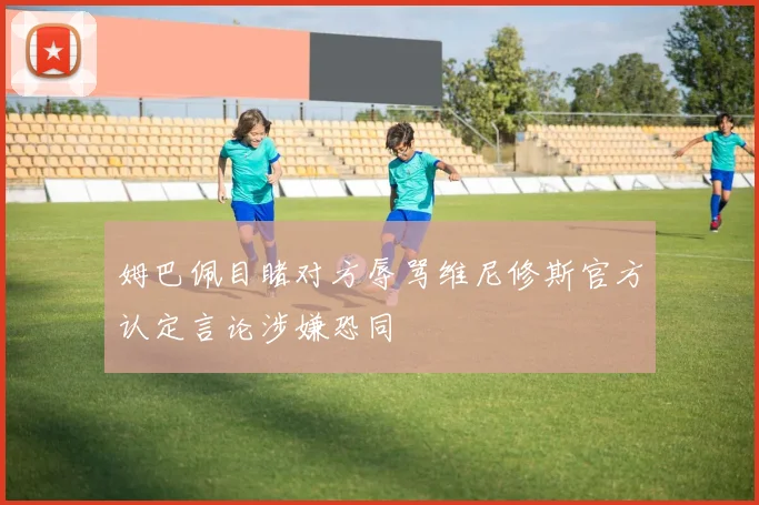 姆巴佩目睹对方辱骂维尼修斯官方认定言论涉嫌恐同
