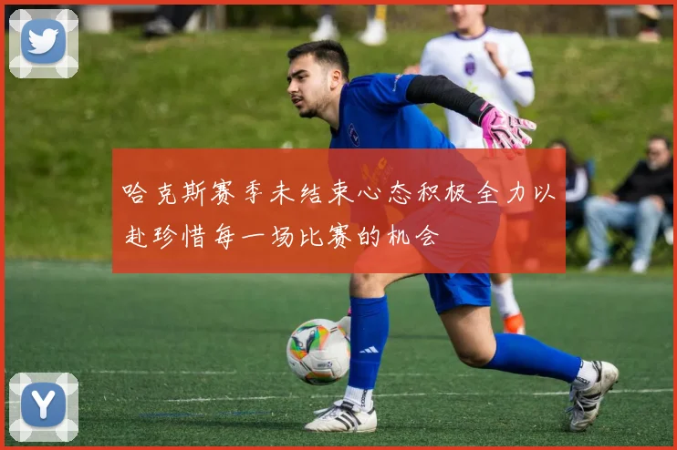 哈克斯赛季未结束心态积极全力以赴珍惜每一场比赛的机会