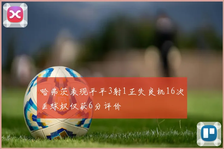 哈弗茨表现平平3射1正失良机16次丢球权仅获6分评价