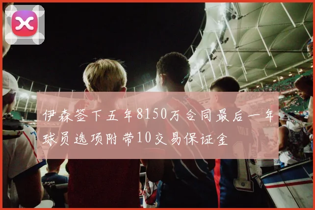 伊森签下五年8150万合同最后一年球员选项附带10交易保证金